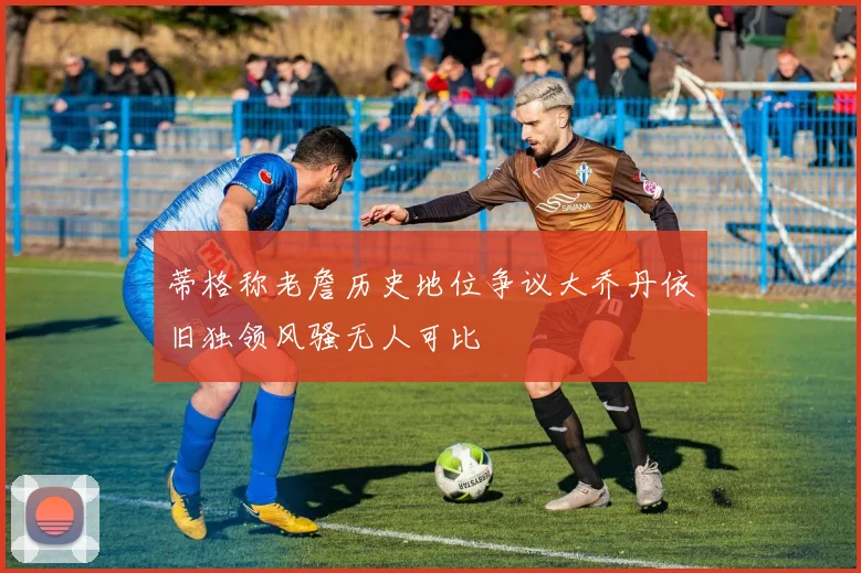 蒂格称老詹历史地位争议大乔丹依旧独领风骚无人可比