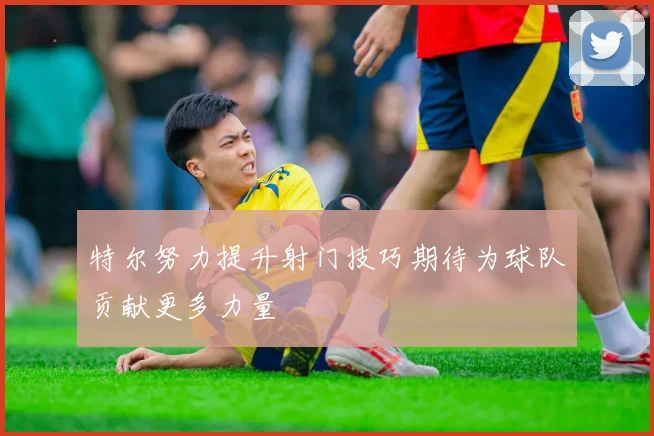特尔努力提升射门技巧期待为球队贡献更多力量
