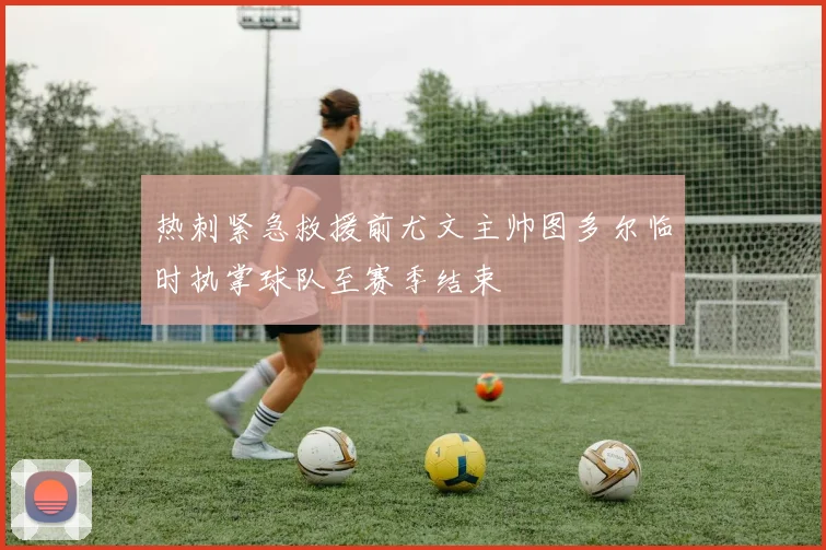 热刺紧急救援前尤文主帅图多尔临时执掌球队至赛季结束