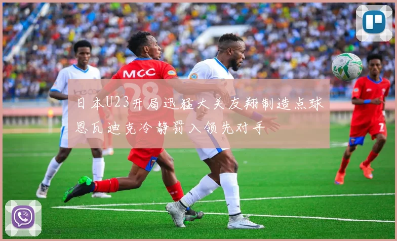 日本U23开局迅猛大关友翔制造点球恩瓦迪克冷静罚入领先对手
