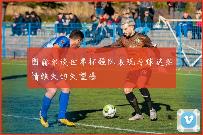 图赫尔谈世界杯强队表现与球迷热情缺失的失望感