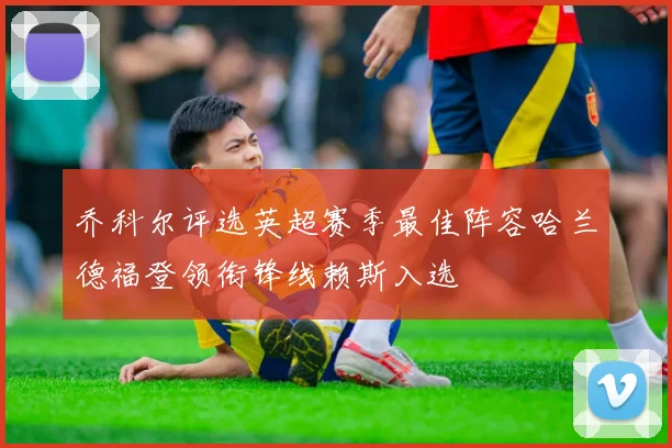 乔科尔评选英超赛季最佳阵容哈兰德福登领衔锋线赖斯入选