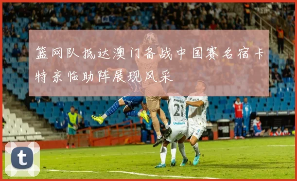 篮网队抵达澳门备战中国赛名宿卡特亲临助阵展现风采