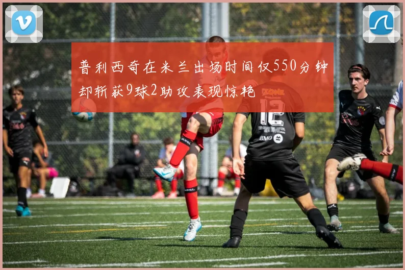 普利西奇在米兰出场时间仅550分钟却斩获9球2助攻表现惊艳