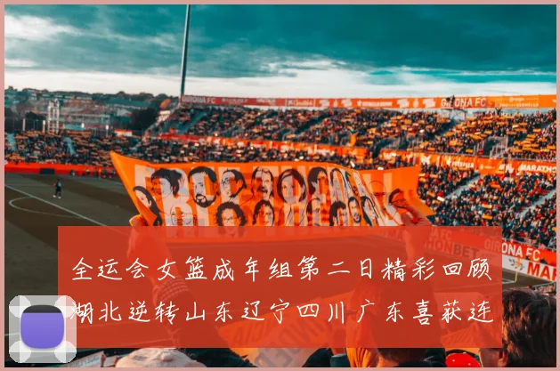 全运会女篮成年组第二日精彩回顾湖北逆转山东辽宁四川广东喜获连胜