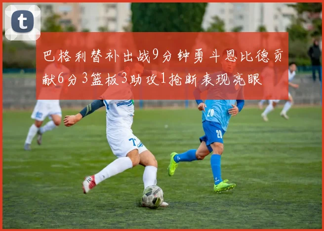 巴格利替补出战9分钟勇斗恩比德贡献6分3篮板3助攻1抢断表现亮眼