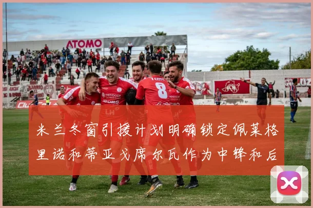 米兰冬窗引援计划明确锁定佩莱格里诺和蒂亚戈席尔瓦作为中锋和后卫目标