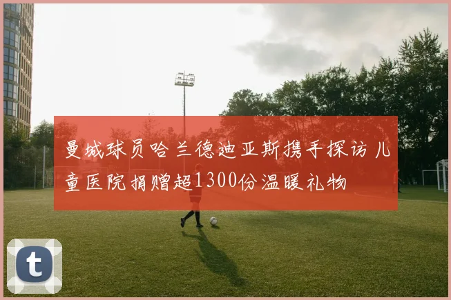 曼城球员哈兰德迪亚斯携手探访儿童医院捐赠超1300份温暖礼物