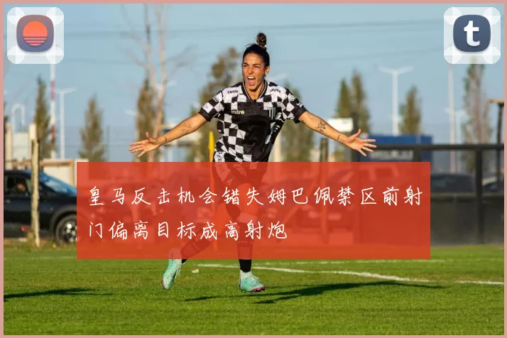 皇马反击机会错失姆巴佩禁区前射门偏离目标成高射炮