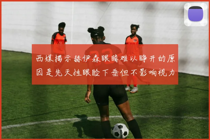 西媒揭示赫伊森眼睛难以睁开的原因是先天性眼睑下垂但不影响视力