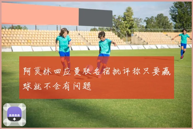 阿莫林回应曼联名宿批评称只要赢球就不会有问题