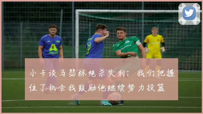 小卡谈马瑟林绝杀失利：我们把握住了机会我鼓励他继续努力投篮